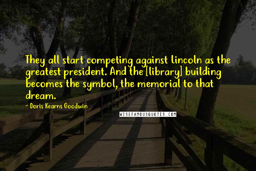 Doris Kearns Goodwin Quotes: They all start competing against Lincoln as the greatest president. And the [library] building becomes the symbol, the memorial to that dream.