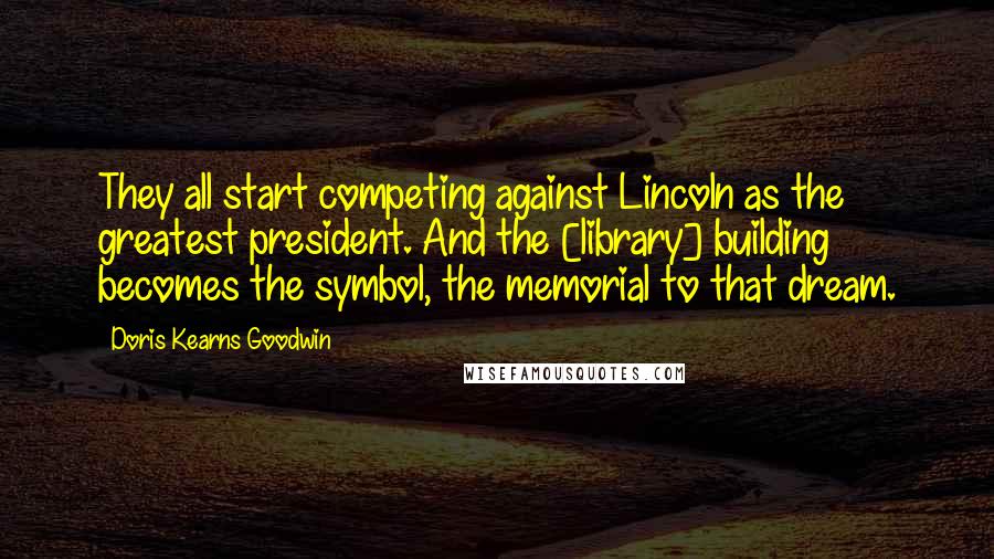 Doris Kearns Goodwin Quotes: They all start competing against Lincoln as the greatest president. And the [library] building becomes the symbol, the memorial to that dream.