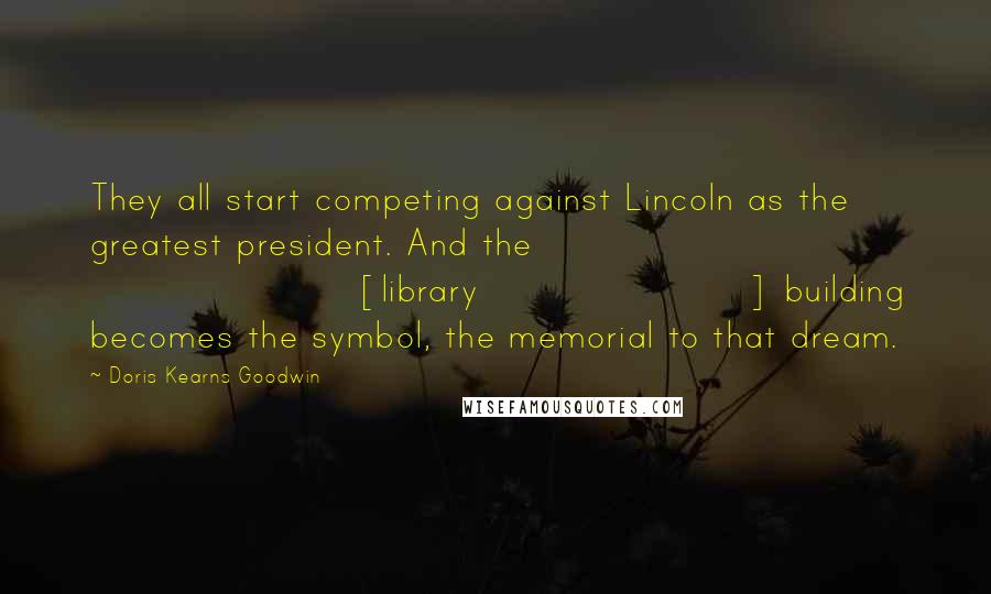 Doris Kearns Goodwin Quotes: They all start competing against Lincoln as the greatest president. And the [library] building becomes the symbol, the memorial to that dream.