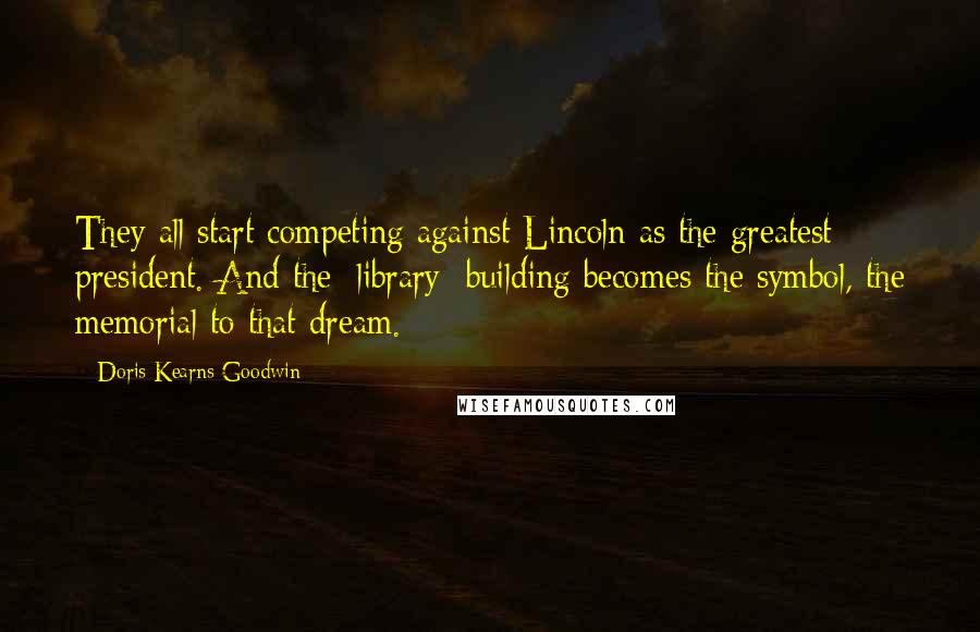 Doris Kearns Goodwin Quotes: They all start competing against Lincoln as the greatest president. And the [library] building becomes the symbol, the memorial to that dream.