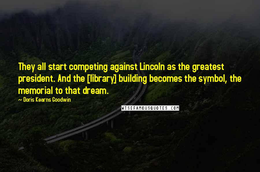 Doris Kearns Goodwin Quotes: They all start competing against Lincoln as the greatest president. And the [library] building becomes the symbol, the memorial to that dream.