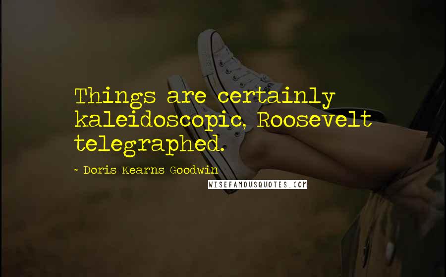 Doris Kearns Goodwin Quotes: Things are certainly kaleidoscopic, Roosevelt telegraphed.