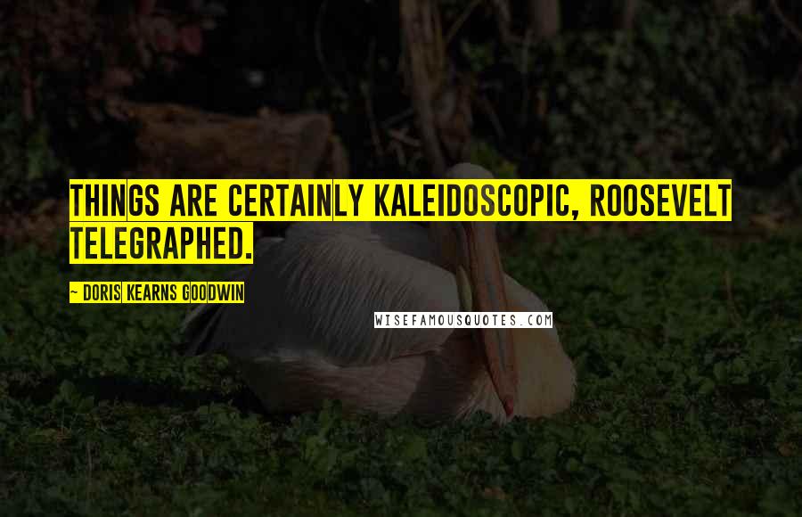 Doris Kearns Goodwin Quotes: Things are certainly kaleidoscopic, Roosevelt telegraphed.