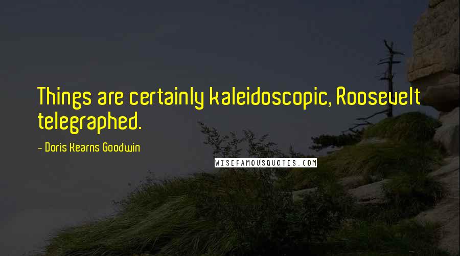 Doris Kearns Goodwin Quotes: Things are certainly kaleidoscopic, Roosevelt telegraphed.