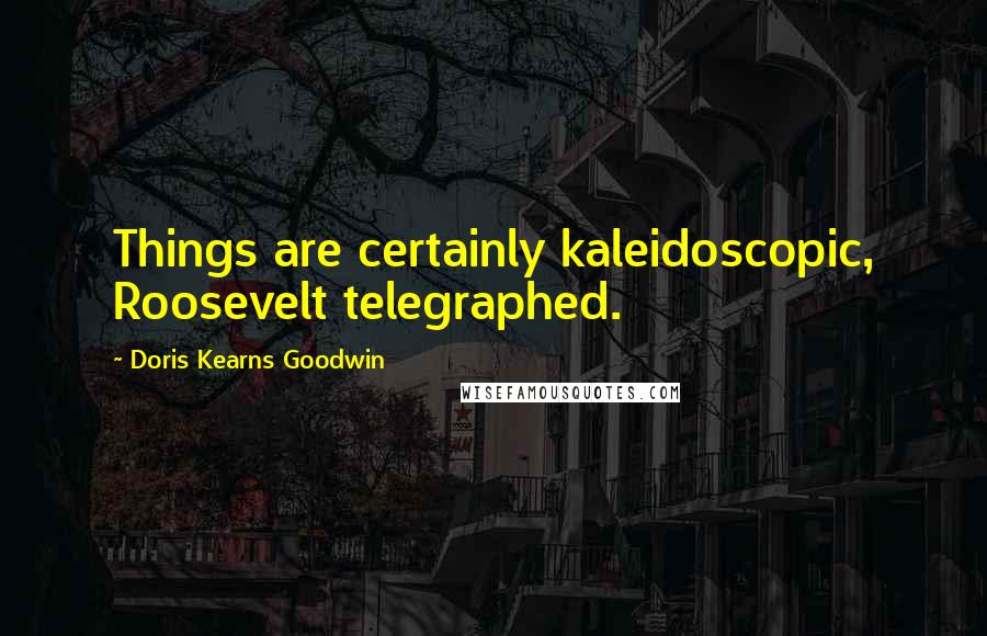 Doris Kearns Goodwin Quotes: Things are certainly kaleidoscopic, Roosevelt telegraphed.