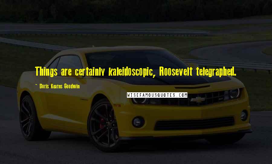 Doris Kearns Goodwin Quotes: Things are certainly kaleidoscopic, Roosevelt telegraphed.