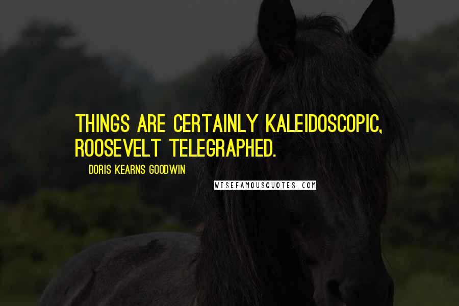 Doris Kearns Goodwin Quotes: Things are certainly kaleidoscopic, Roosevelt telegraphed.