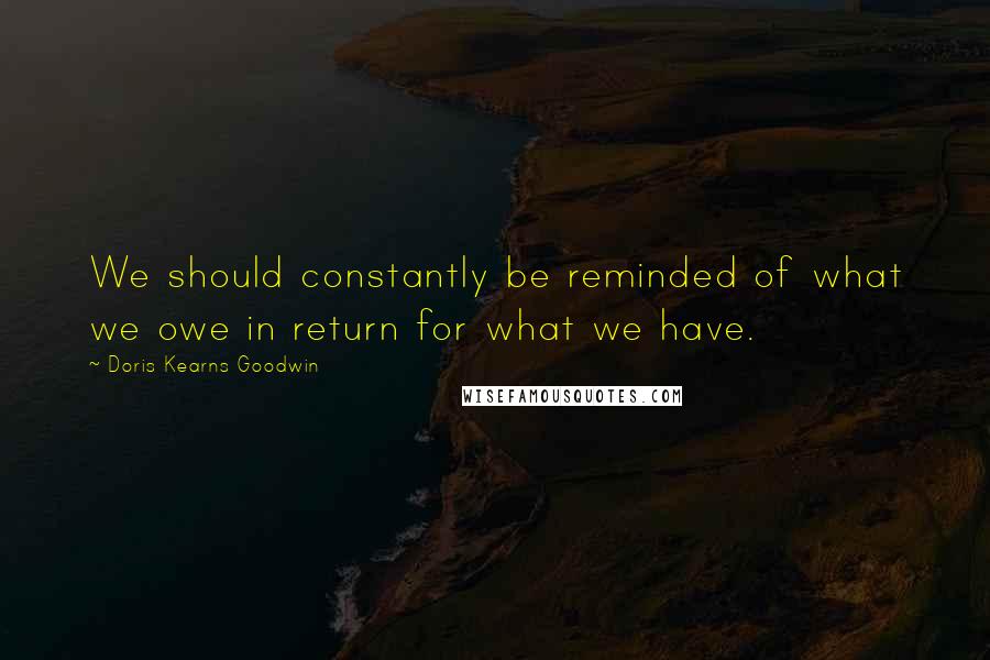 Doris Kearns Goodwin Quotes: We should constantly be reminded of what we owe in return for what we have.