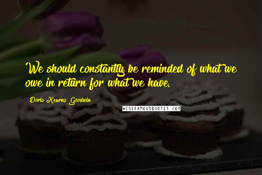 Doris Kearns Goodwin Quotes: We should constantly be reminded of what we owe in return for what we have.
