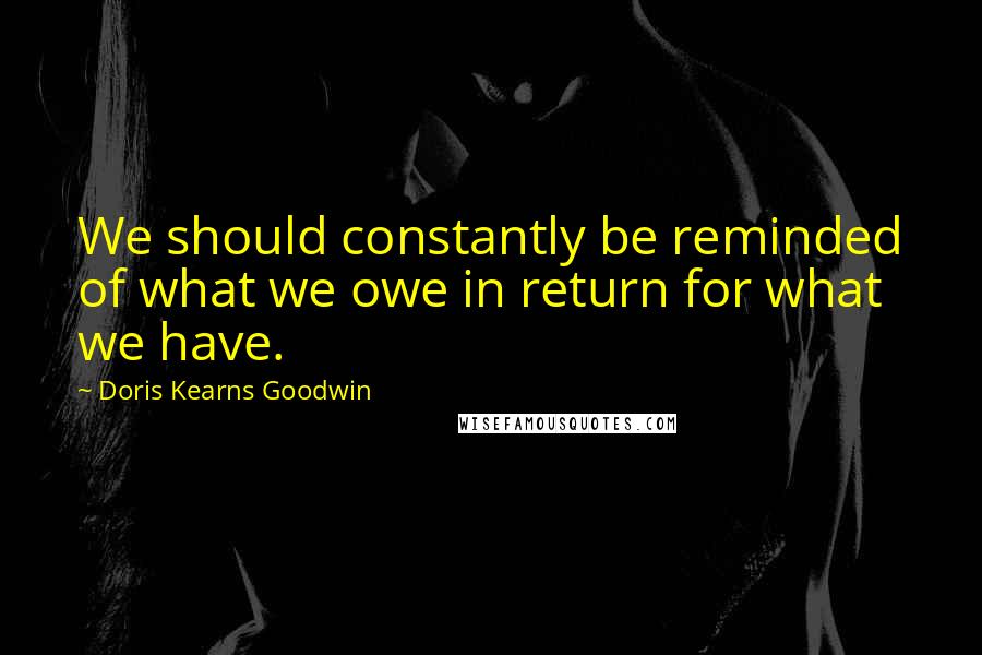 Doris Kearns Goodwin Quotes: We should constantly be reminded of what we owe in return for what we have.