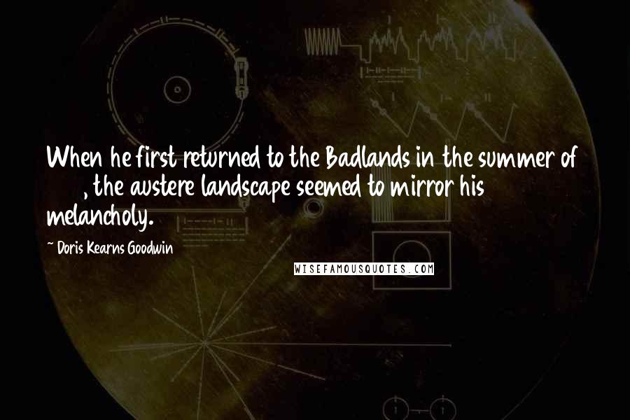 Doris Kearns Goodwin Quotes: When he first returned to the Badlands in the summer of 1884, the austere landscape seemed to mirror his melancholy.