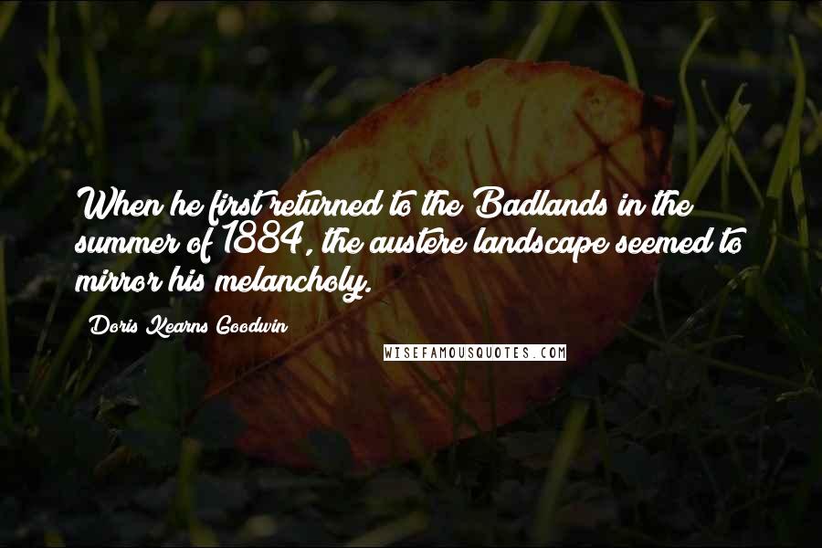 Doris Kearns Goodwin Quotes: When he first returned to the Badlands in the summer of 1884, the austere landscape seemed to mirror his melancholy.