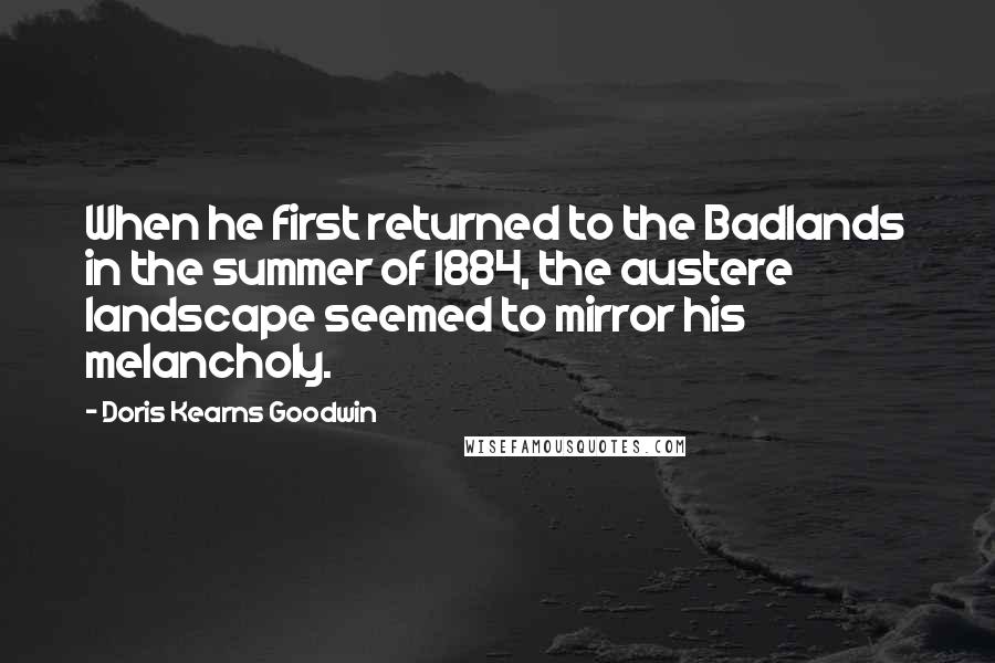 Doris Kearns Goodwin Quotes: When he first returned to the Badlands in the summer of 1884, the austere landscape seemed to mirror his melancholy.