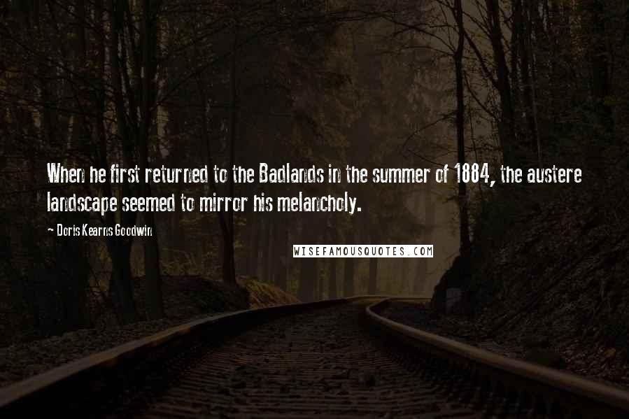 Doris Kearns Goodwin Quotes: When he first returned to the Badlands in the summer of 1884, the austere landscape seemed to mirror his melancholy.