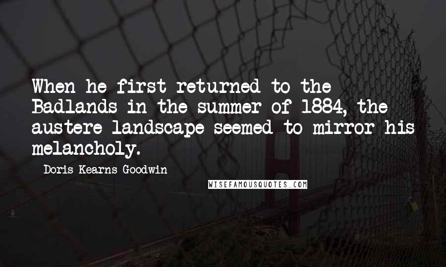 Doris Kearns Goodwin Quotes: When he first returned to the Badlands in the summer of 1884, the austere landscape seemed to mirror his melancholy.