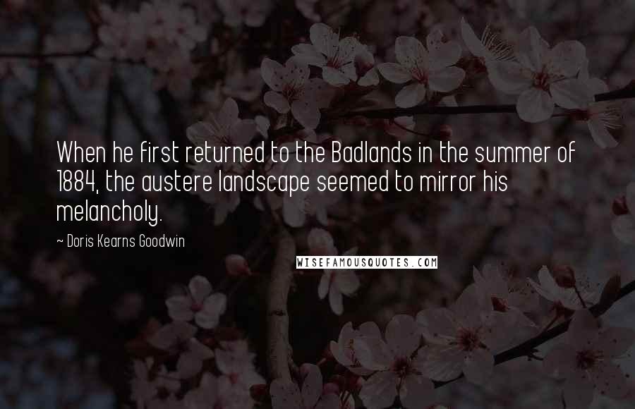 Doris Kearns Goodwin Quotes: When he first returned to the Badlands in the summer of 1884, the austere landscape seemed to mirror his melancholy.