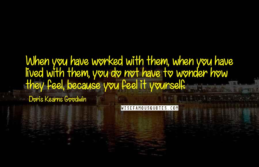Doris Kearns Goodwin Quotes: When you have worked with them, when you have lived with them, you do not have to wonder how they feel, because you feel it yourself.