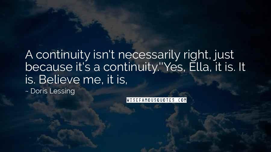 Doris Lessing Quotes: A continuity isn't necessarily right, just because it's a continuity.''Yes, Ella, it is. It is. Believe me, it is,