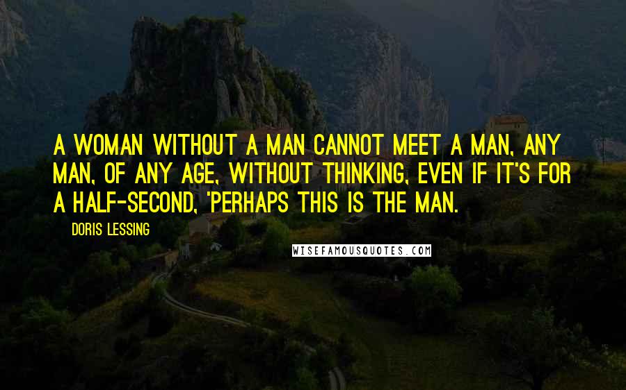 Doris Lessing Quotes: A woman without a man cannot meet a man, any man, of any age, without thinking, even if it's for a half-second, 'Perhaps this is THE man.