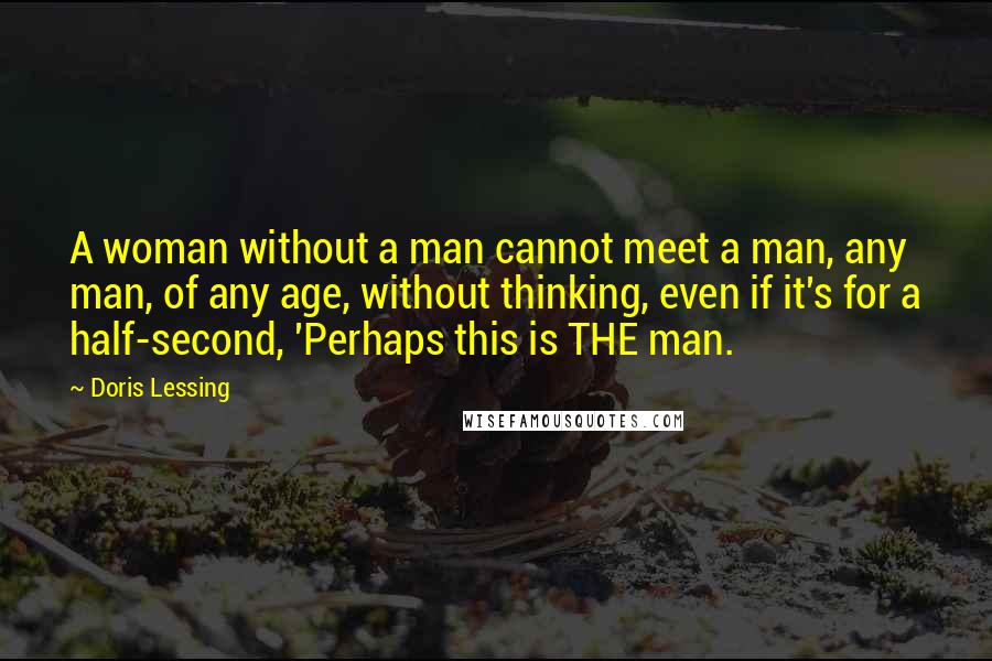 Doris Lessing Quotes: A woman without a man cannot meet a man, any man, of any age, without thinking, even if it's for a half-second, 'Perhaps this is THE man.