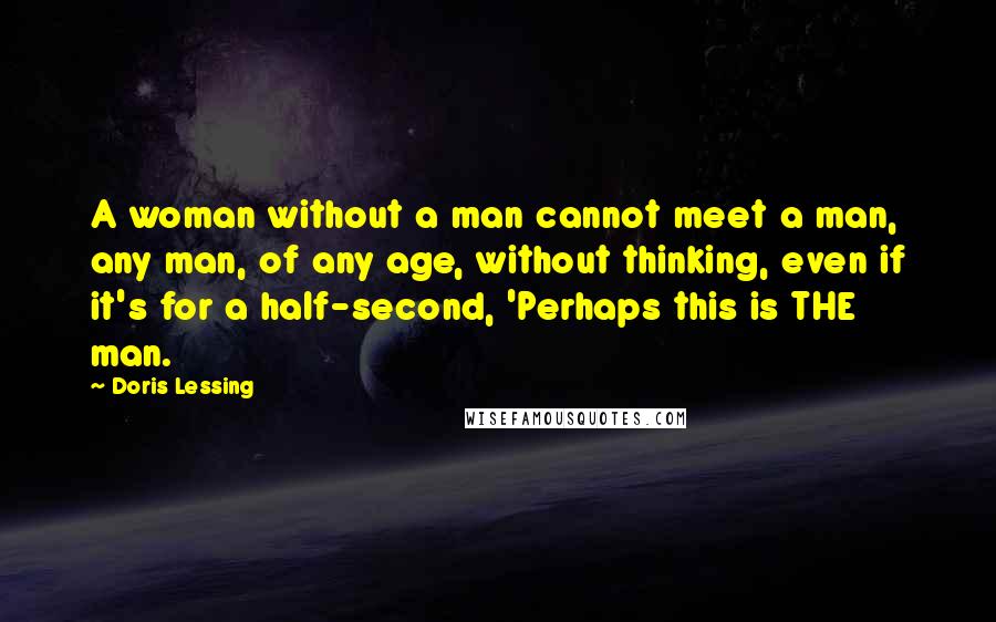 Doris Lessing Quotes: A woman without a man cannot meet a man, any man, of any age, without thinking, even if it's for a half-second, 'Perhaps this is THE man.