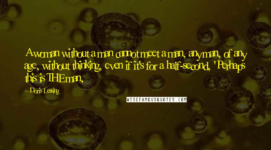 Doris Lessing Quotes: A woman without a man cannot meet a man, any man, of any age, without thinking, even if it's for a half-second, 'Perhaps this is THE man.