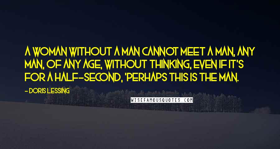 Doris Lessing Quotes: A woman without a man cannot meet a man, any man, of any age, without thinking, even if it's for a half-second, 'Perhaps this is THE man.