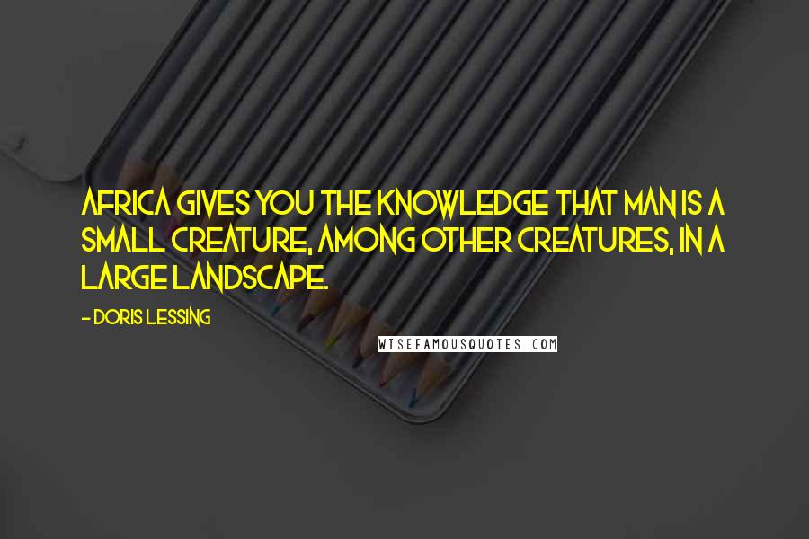 Doris Lessing Quotes: Africa gives you the knowledge that man is a small creature, among other creatures, in a large landscape.