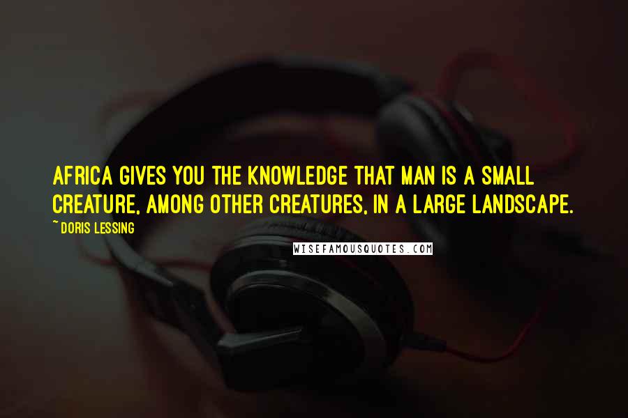 Doris Lessing Quotes: Africa gives you the knowledge that man is a small creature, among other creatures, in a large landscape.