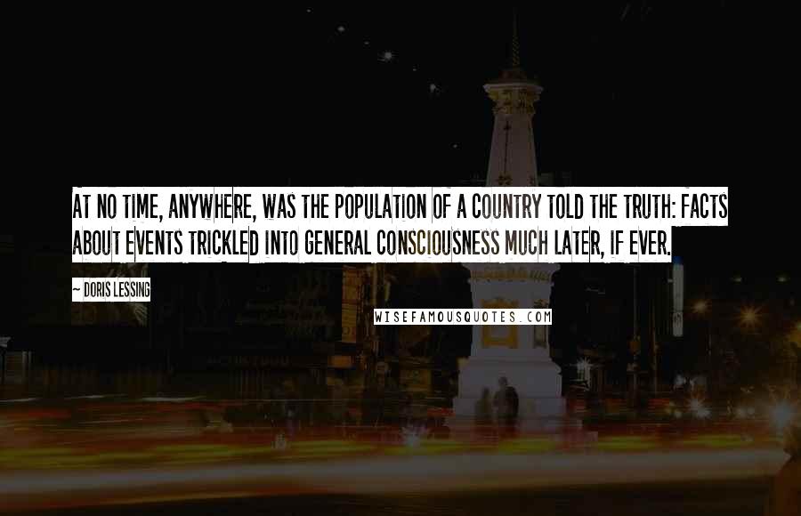 Doris Lessing Quotes: At no time, anywhere, was the population of a country told the truth: facts about events trickled into general consciousness much later, if ever.