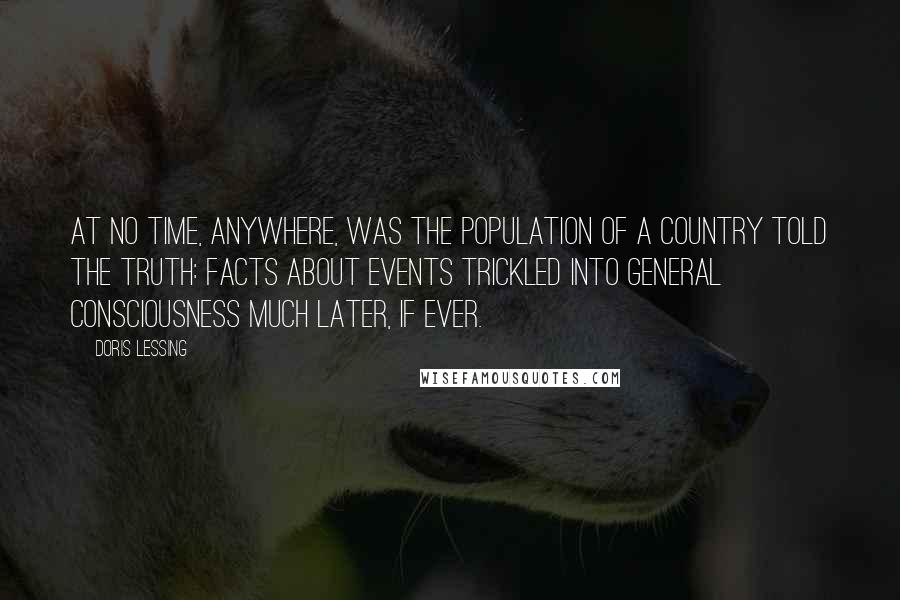 Doris Lessing Quotes: At no time, anywhere, was the population of a country told the truth: facts about events trickled into general consciousness much later, if ever.