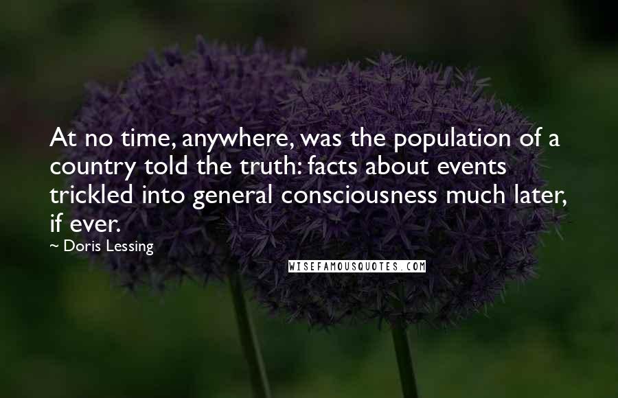 Doris Lessing Quotes: At no time, anywhere, was the population of a country told the truth: facts about events trickled into general consciousness much later, if ever.