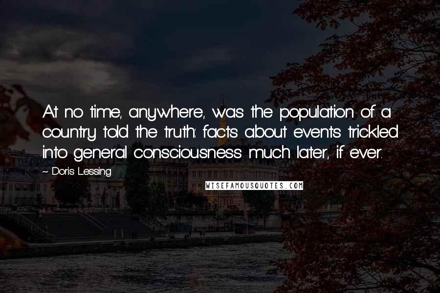 Doris Lessing Quotes: At no time, anywhere, was the population of a country told the truth: facts about events trickled into general consciousness much later, if ever.