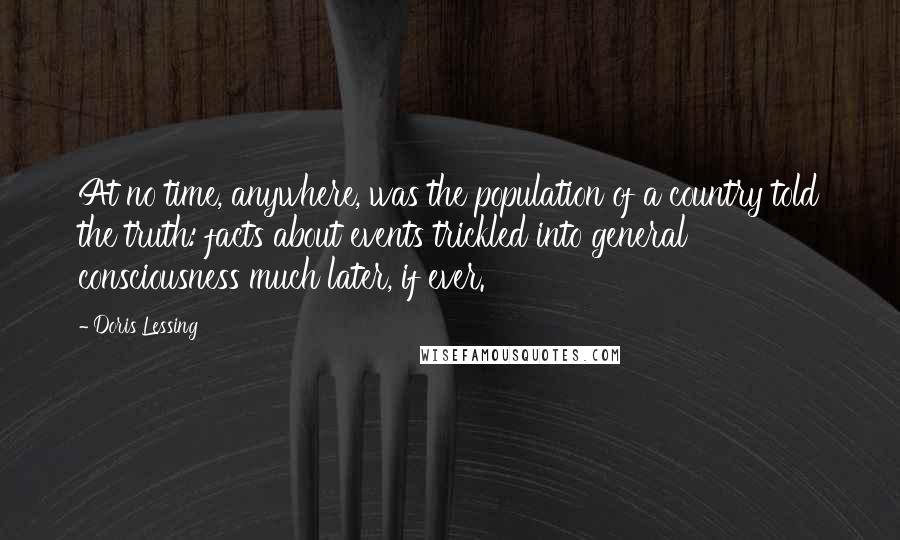 Doris Lessing Quotes: At no time, anywhere, was the population of a country told the truth: facts about events trickled into general consciousness much later, if ever.