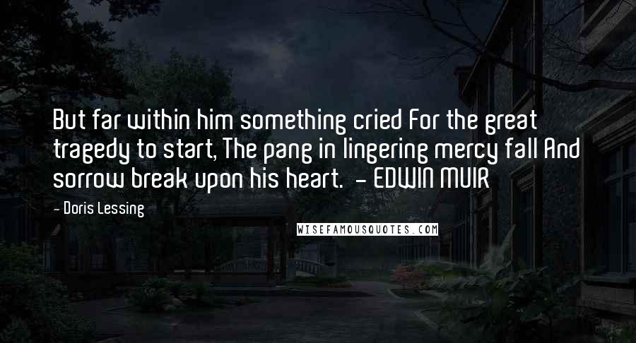 Doris Lessing Quotes: But far within him something cried For the great tragedy to start, The pang in lingering mercy fall And sorrow break upon his heart.  - EDWIN MUIR