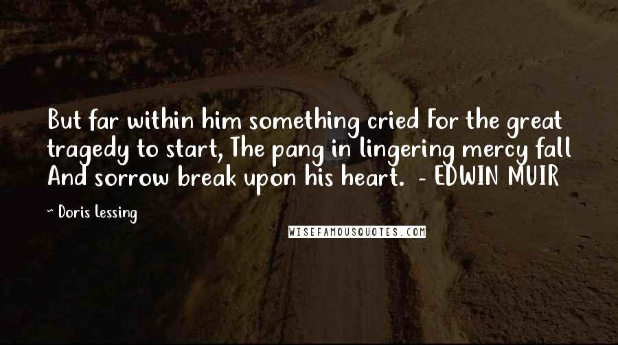 Doris Lessing Quotes: But far within him something cried For the great tragedy to start, The pang in lingering mercy fall And sorrow break upon his heart.  - EDWIN MUIR