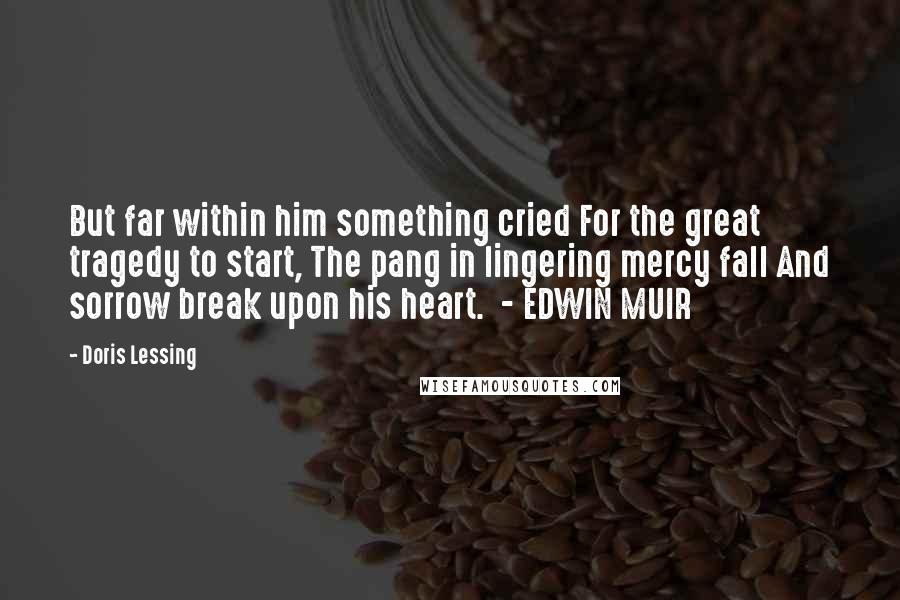 Doris Lessing Quotes: But far within him something cried For the great tragedy to start, The pang in lingering mercy fall And sorrow break upon his heart.  - EDWIN MUIR