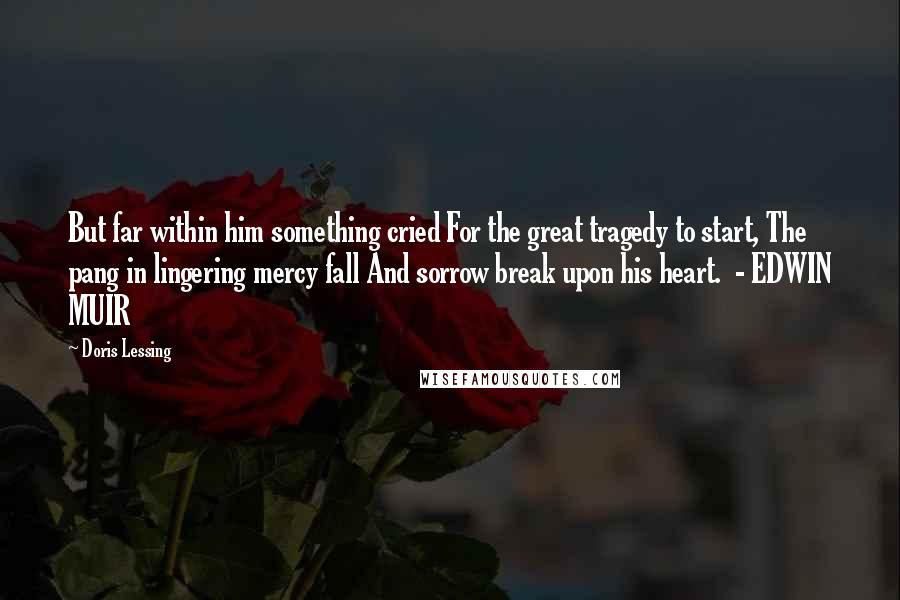 Doris Lessing Quotes: But far within him something cried For the great tragedy to start, The pang in lingering mercy fall And sorrow break upon his heart.  - EDWIN MUIR