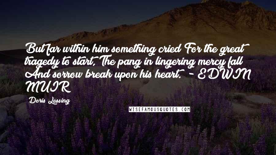 Doris Lessing Quotes: But far within him something cried For the great tragedy to start, The pang in lingering mercy fall And sorrow break upon his heart.  - EDWIN MUIR