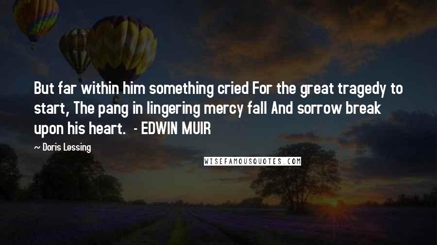 Doris Lessing Quotes: But far within him something cried For the great tragedy to start, The pang in lingering mercy fall And sorrow break upon his heart.  - EDWIN MUIR