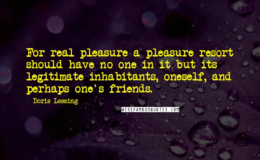 Doris Lessing Quotes: For real pleasure a pleasure resort should have no one in it but its legitimate inhabitants, oneself, and perhaps one's friends.