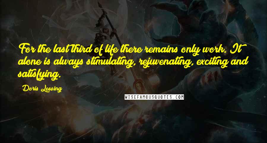 Doris Lessing Quotes: For the last third of life there remains only work. It alone is always stimulating, rejuvenating, exciting and satisfying.