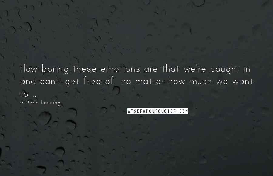 Doris Lessing Quotes: How boring these emotions are that we're caught in and can't get free of, no matter how much we want to ...