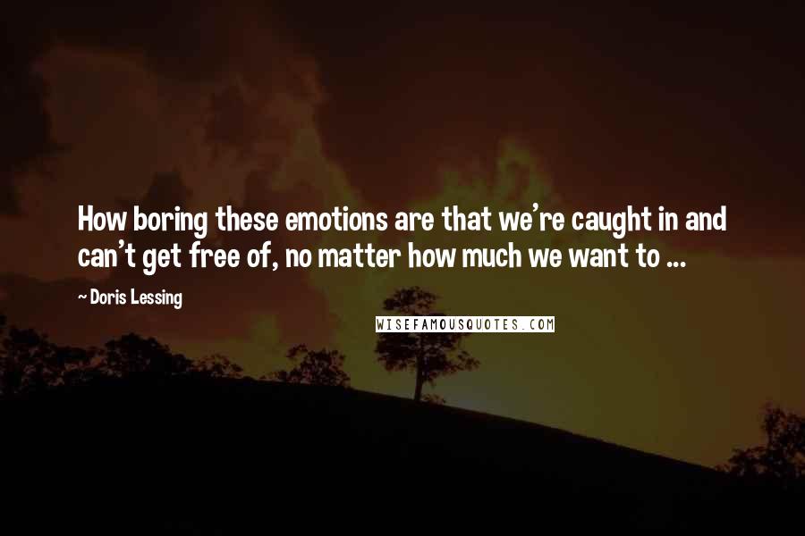 Doris Lessing Quotes: How boring these emotions are that we're caught in and can't get free of, no matter how much we want to ...