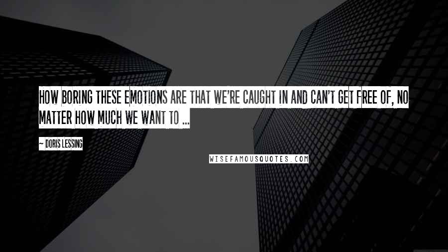 Doris Lessing Quotes: How boring these emotions are that we're caught in and can't get free of, no matter how much we want to ...