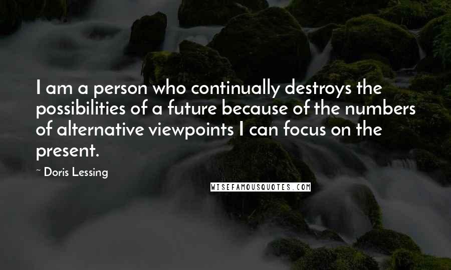 Doris Lessing Quotes: I am a person who continually destroys the possibilities of a future because of the numbers of alternative viewpoints I can focus on the present.