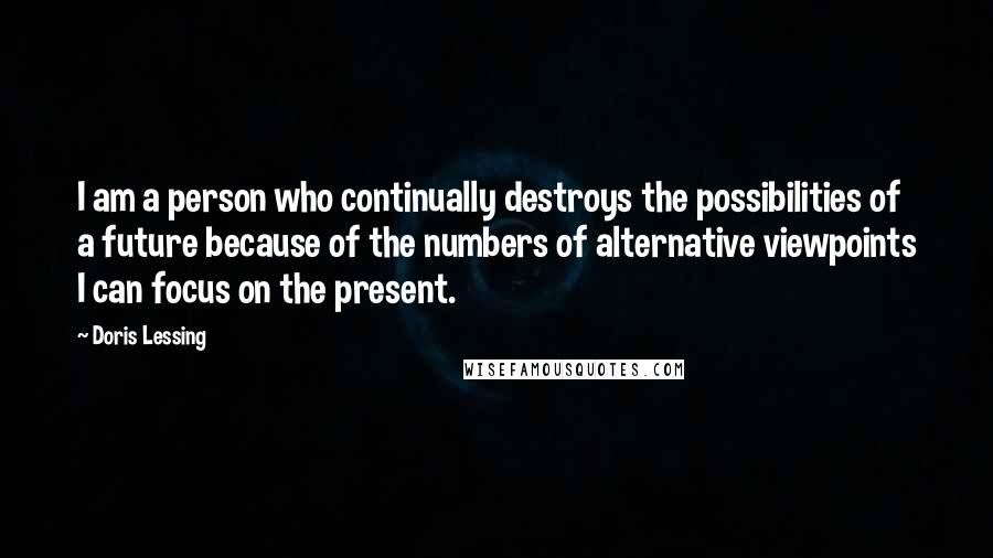 Doris Lessing Quotes: I am a person who continually destroys the possibilities of a future because of the numbers of alternative viewpoints I can focus on the present.