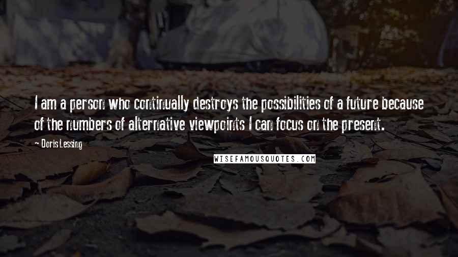 Doris Lessing Quotes: I am a person who continually destroys the possibilities of a future because of the numbers of alternative viewpoints I can focus on the present.