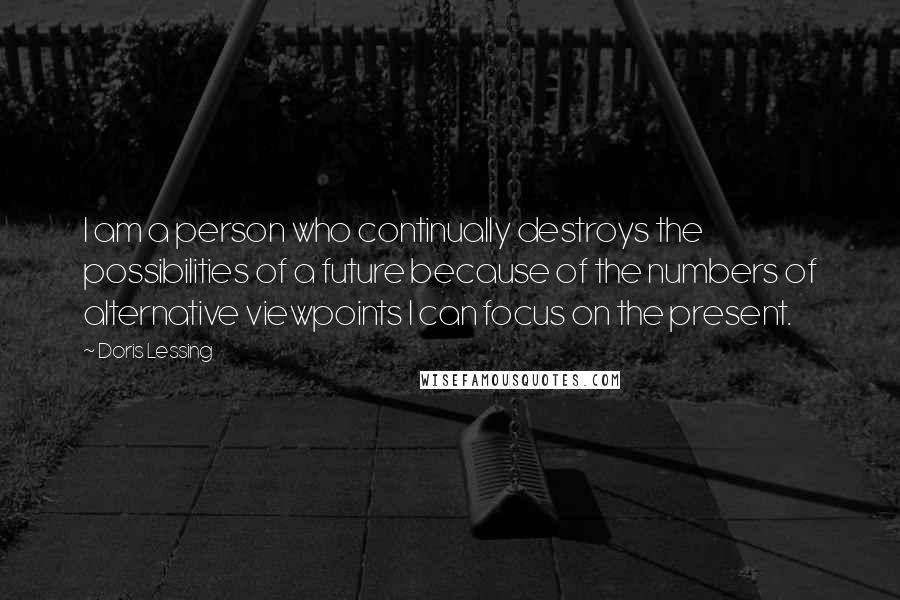 Doris Lessing Quotes: I am a person who continually destroys the possibilities of a future because of the numbers of alternative viewpoints I can focus on the present.