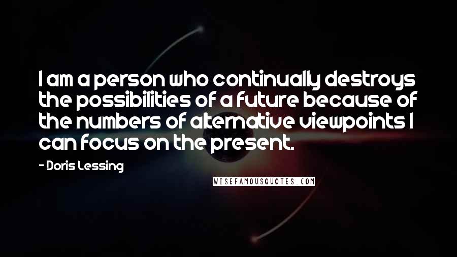 Doris Lessing Quotes: I am a person who continually destroys the possibilities of a future because of the numbers of alternative viewpoints I can focus on the present.